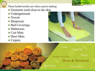 These herbal textiles are often used in making
● Garments used close to the skin
● Undergarments
● Towels
● Sleepwear
● Bed Coverings
● Mattresses
● Coir Mats
● Door Mats
● Carpets
 