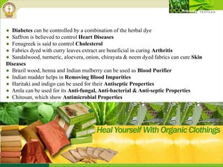 ● Diabetes can be controlled by a combination of the herbal dye
● Saffron is believed to control Heart Diseases
● Fenugreek is said to control Cholesterol
● Fabrics dyed with curry leaves extract are beneficial in curing Arthritis
● Sandalwood, turmeric, aloevera, onion, chirayata & neem dyed fabrics can cure Skin
Diseases
● Brazil wood, henna and Indian mulberry can be used as Blood Purifier
● Indian madder helps in Removing Blood Impurities
● Haritaki and indigo can be used for their Antiseptic Properties
● Amla can be used for its Anti-fungal, Anti-bacterial & Anti-septic Properties
● Chitosan, which show Antimicrobial Properties
● Castor oil helps in Maintaining Body Temperature
 