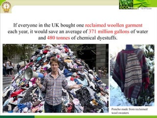 If everyone in the UK bought one reclaimed woollen garment
each year, it would save an average of 371 million gallons of water
and 480 tonnes of chemical dyestuffs.
Poncho made from reclaimed
wool sweaters
 