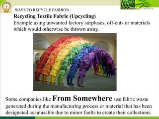 Example using unwanted factory surpluses, off-cuts or materials
which would otherwise be thrown away.
Recycling Textile Fabric (Upcycling)
WAYS TO RECYCLE FASHION
Some companies like From Somewhere use fabric waste
generated during the manufacturing process or material that has been
designated as unusable due to minor faults to create their collections.
 