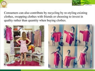 Consumers can also contribute by recycling by re-styling existing
clothes, swapping clothes with friends or choosing to invest in
quality rather than quantity when buying clothes.
 