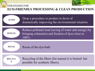 STRATEGIES FOR
ECO-FRIENDLY PROCESSING & CLEAN PRODUCTION
Drop a procedure or product in favor of
dramatically improving the environmental situation.
Reduce pollutant load (saving of water and energy) by
bringing exhaustion and fixation of dyes close to
100%.
Reuse of the dye-bath
Recycling of the fibers (for natural it is limited but
possible for synthetic fibers).
AVOID
REDUSE
RECYCL
E
REUSE
 
