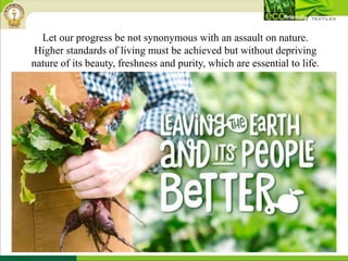 Let our progress be not synonymous with an assault on nature.
Higher standards of living must be achieved but without depriving
nature of its beauty, freshness and purity, which are essential to life.
 