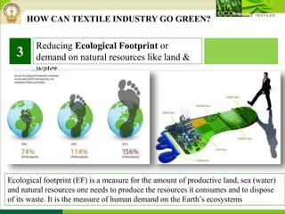 Reducing Ecological Footprint or
demand on natural resources like land &
water.
3
Ecological footprint (EF) is a measure for the amount of productive land, sea (water)
and natural resources one needs to produce the resources it consumes and to dispose
of its waste. It is the measure of human demand on the Earth’s ecosystems
HOW CAN TEXTILE INDUSTRY GO GREEN?
 