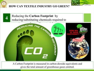 Reducing the Carbon Footprint by
reducing/substituting chemicals required to
grow/process the textile material.
4
A Carbon Footprint is measured in carbon dioxide equivalents and
gives the total amount of greenhouse gases emitted.
HOW CAN TEXTILE INDUSTRY GO GREEN?
 