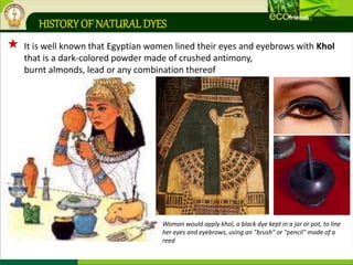 HISTORY OF NATURALDYES
 It is well known that Egyptian women lined their eyes and eyebrows with Khol
that is a dark-colored powder made of crushed antimony,
burnt almonds, lead or any combination thereof
Woman would apply khol, a black dye kept in a jar or pot, to line
her eyes and eyebrows, using an "brush" or "pencil" made of a
reed
 