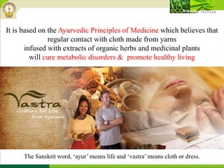 The Sanskrit word, ‘ayur’ means life and ‘vastra’ means cloth or dress.
It is based on the Ayurvedic Principles of Medicine which believes that
regular contact with cloth made from yarns
infused with extracts of organic herbs and medicinal plants
will cure metabolic disorders & promote healthy living
 