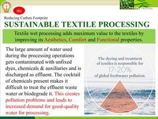 Textile wet processing adds maximum value to the textiles by
improving its Aesthetics, Comfort and Functional properties.
Reducing Carbon Footprint
SUSTAINABLE TEXTILE PROCESSING
The large amount of water used
during the processing operations
gets contaminated with unfixed
dyes, chemicals & auxiliaries and is
discharged as effluent. The cocktail
of chemicals present makes it
difficult to treat the effluent waste
water or biodegrade it. This creates
pollution problems and leads to
increased demand for good-quality
water for processing.
(b)
 