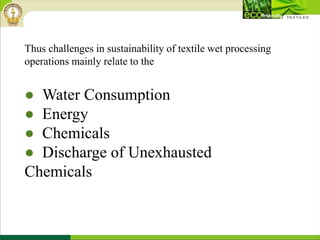 Thus challenges in sustainability of textile wet processing
operations mainly relate to the
● Water Consumption
● Energy
● Chemicals
● Discharge of Unexhausted
Chemicals
 
