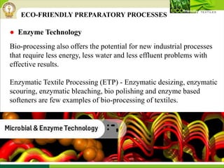 ● Enzyme Technology
Bio-processing also offers the potential for new industrial processes
that require less energy, less water and less effluent problems with
effective results.
Enzymatic Textile Processing (ETP) - Enzymatic desizing, enzymatic
scouring, enzymatic bleaching, bio polishing and enzyme based
softeners are few examples of bio-processing of textiles.
ECO-FRIENDLY PREPARATORY PROCESSES
 