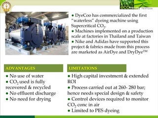 ● DyeCoo has commercialized the first
“waterless” dyeing machine using
Supercritical CO2.
● Machines implemented on a production
scale at factories in Thailand and Taiwan
● Nike and Adidas have supported this
project & fabrics made from this process
are marketed as AirDye and DryDyeTM
● High capital investment & extended
ROI
● Process carried out at 260- 280 bar;
hence needs special design & safety
● Control devices required to monitor
CO2 conc in air
● Limited to PES dyeing
● No use of water
● CO2 used is fully
recovered & recycled
● No effluent discharge
● No need for drying
ADVANTAGES LIMITATIONS
 