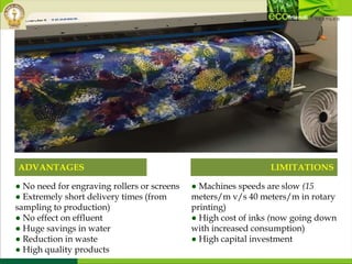 ADVANTAGES LIMITATIONS
● Machines speeds are slow (15
meters/m v/s 40 meters/m in rotary
printing)
● High cost of inks (now going down
with increased consumption)
● High capital investment
● No need for engraving rollers or screens
● Extremely short delivery times (from
sampling to production)
● No effect on effluent
● Huge savings in water
● Reduction in waste
● High quality products
 