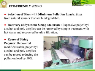 ● Selection of Sizes with Minimum Pollution Loads: Sizes
from natural sources that are biodegradable.
ECO-FRIENDLY SIZING
● Recovery of Synthetic Sizing Materials : Expensive polyvinyl
alcohol and poly acrylics can be removed by simple treatment with
hot water and recovered by ultra filtration.
● Reuse of Sizing
Polymer: Recovered
modified starch, polyvinyl
alcohol and poly acrylics
can be reused reducing the
pollution load by 50%.
 