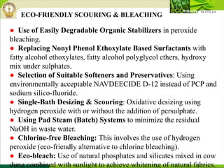 ● Use of Easily Degradable Organic Stabilizers in peroxide
bleaching.
● Replacing Nonyl Phenol Ethoxylate Based Surfactants with
fatty alcohol ethoxylates, fatty alcohol polyglycol ethers, hydroxy
mix under sulphates.
● Selection of Suitable Softeners and Preservatives: Using
environmentally acceptable NAVDEECIDE D-12 instead of PCP and
sodium silico-fluoride.
● Single-Bath Desizing & Scouring: Oxidative desizing using
hydrogen peroxide with or without the addition of persulphate.
● Using Pad Steam (Batch) Systems to minimize the residual
NaOH in waste water.
● Chlorine-free Bleaching: This involves the use of hydrogen
peroxide (eco-friendly alternative to chlorine bleaching).
● Eco-bleach: Use of natural phosphates and silicates mixed in cow
dung combined with sunlight to achieve whitening of natural fabrics.
ECO-FRIENDLY SCOURING & BLEACHING
 