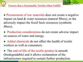 ● Procurement of raw materials does not create a negative
impact on land & water resources (natural fibres), or the
adversely impact the fossil fuels resources (synthetic
fibres).
● Production considerations do not create adverse impact
on sources of water and energy.
● Added chemicals do not affect the health of textile
workers as well as consumers.
● The end-of-life of the textile product is smooth
(biodegradable) and it allows reclamation of the
infrastructure required to sustain further production.
Factors that a Sustainable Textiles Must Fulfill:
 