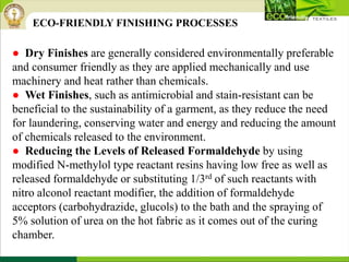 ● Dry Finishes are generally considered environmentally preferable
and consumer friendly as they are applied mechanically and use
machinery and heat rather than chemicals.
● Wet Finishes, such as antimicrobial and stain-resistant can be
beneficial to the sustainability of a garment, as they reduce the need
for laundering, conserving water and energy and reducing the amount
of chemicals released to the environment.
● Reducing the Levels of Released Formaldehyde by using
modified N-methylol type reactant resins having low free as well as
released formaldehyde or substituting 1/3rd of such reactants with
nitro alconol reactant modifier, the addition of formaldehyde
acceptors (carbohydrazide, glucols) to the bath and the spraying of
5% solution of urea on the hot fabric as it comes out of the curing
chamber.
ECO-FRIENDLY FINISHING PROCESSES
 