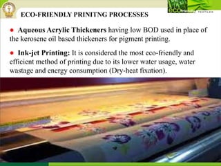 ● Aqueous Acrylic Thickeners having low BOD used in place of
the kerosene oil based thickeners for pigment printing.
● Ink-jet Printing: It is considered the most eco-friendly and
efficient method of printing due to its lower water usage, water
wastage and energy consumption (Dry-heat fixation).
ECO-FRIENDLY PRINITNG PROCESSES
 