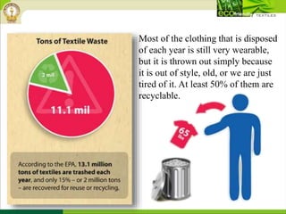Most of the clothing that is disposed
of each year is still very wearable,
but it is thrown out simply because
it is out of style, old, or we are just
tired of it. At least 50% of them are
recyclable.
 
