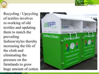 Recycling / Upcycling
of textiles involves
re-working of old
textiles and updating
them to match the
prevailing
fashion/styles thereby
increasing the life of
the cloth and
eliminating the
pressure on the
farmlands to grow
huge amount of cotton
 
