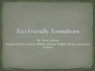 By: Kara Lefever Found Objects: Grass, Mulch, Flower Pedals, Sticks, and Juice Carton Eco Friendly Tomsshoes 
