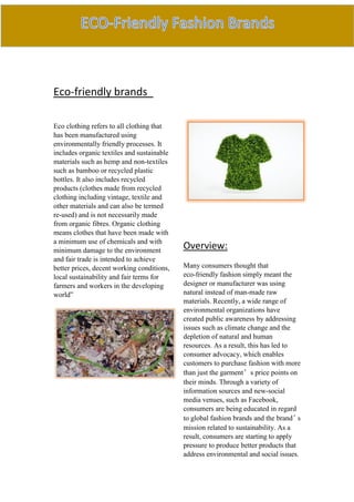 Eco-friendly brands
Eco clothing refers to all clothing that
has been manufactured using
environmentally friendly processes. It
includes organic textiles and sustainable
materials such as hemp and non-textiles
such as bamboo or recycled plastic
bottles. It also includes recycled
products (clothes made from recycled
clothing including vintage, textile and
other materials and can also be termed
re-used) and is not necessarily made
from organic fibres. Organic clothing
means clothes that have been made with
a minimum use of chemicals and with
minimum damage to the environment
and fair trade is intended to achieve
better prices, decent working conditions,
local sustainability and fair terms for
farmers and workers in the developing
world”
Overview:
Many consumers thought that
eco-friendly fashion simply meant the
designer or manufacturer was using
natural instead of man-made raw
materials. Recently, a wide range of
environmental organizations have
created public awareness by addressing
issues such as climate change and the
depletion of natural and human
resources. As a result, this has led to
consumer advocacy, which enables
customers to purchase fashion with more
than just the garment’s price points on
their minds. Through a variety of
information sources and new-social
media venues, such as Facebook,
consumers are being educated in regard
to global fashion brands and the brand’s
mission related to sustainability. As a
result, consumers are starting to apply
pressure to produce better products that
address environmental and social issues.
 