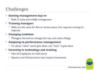 Challenges Getting management buy-in Both C-suite and middle management Training managers Skills are the same for flex or onsite teams, but requires training to improve Changing tradition Managers learned to manage this way and resist change Adapting to performance management It’s about “what” work gets done, not “how” it gets done Investing in technology and training Not all employees are tech-savvy Systems and infrastructure may require investment ©Life Meets Work, 2009 