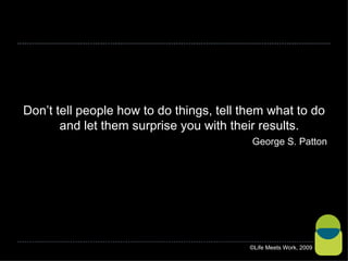 Don’t tell people how to do things, tell them what to do and let them surprise you with their results. George S. Patton ©Life Meets Work, 2009 