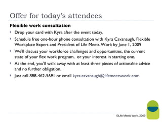 Offer for today’s attendees Flexible work consultation Drop your card with Kyra after the event today. Schedule free one-hour phone consultation with Kyra Cavanaugh, Flexible Workplace Expert and President of Life Meets Work by June 1, 2009   We'll discuss your workforce challenges and opportunities, the current state of your flex work program,  or your interest in starting one.   At the end, you'll walk away with at least three pieces of actionable advice and no further obligation.   Just call 888-462-5691 or email  [email_address] ©Life Meets Work, 2009 