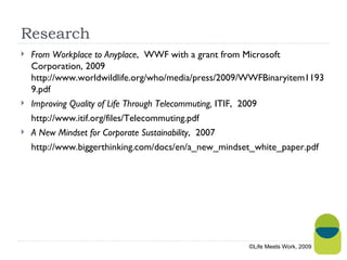 Research From Workplace to Anyplace ,  WWF with a grant from Microsoft Corporation, 2009 http://www.worldwildlife.org/who/media/press/2009/WWFBinaryitem11939.pdf Improving Quality of Life Through Telecommuting,  ITIF,  2009 http://www.itif.org/files/Telecommuting.pdf  A New Mindset for Corporate Sustainability ,  2007 http://www.biggerthinking.com/docs/en/a_new_mindset_white_paper.pdf ©Life Meets Work, 2009 