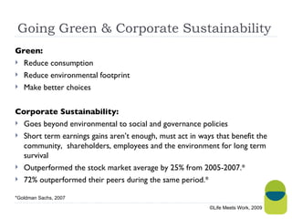 Going Green & Corporate Sustainability  Green: Reduce consumption Reduce environmental footprint Make better choices Corporate Sustainability: Goes beyond environmental to social and governance policies  Short term earnings gains aren’t enough, must act in ways that benefit the community,  shareholders, employees and the environment for long term survival Outperformed the stock market average by 25% from 2005-2007.* 72% outperformed their peers during the same period.* ©Life Meets Work, 2009 *Goldman Sachs, 2007 