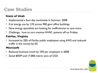 Case Studies State of Utah Implemented a four-day workweek in Summer, 2008 Cut energy use by 13% across 900 govt office buildings Now energy specialists are looking for inefficiencies to save more Challenge:  how to turn massive HVAC systems off on Fridays Fairfax, Virginia Increased to 20% of Fairfax public employees using AWS and reduced traffic in the county by 6% Microsoft  Reduced business travel by 10% per employee in 2008 Saved $92M and 17,000 metric tons of CO2 ©Life Meets Work, 2009 