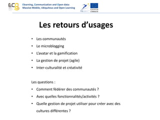 Les retours d’usages
• Les communautés
• Le microblogging
• L’avatar et la gamification
• La gestion de projet (agile)
• Inter-culturalité et créativité
Les questions :
• Comment fédérer des communautés ?
• Avec quelles fonctionnalités/activités ?
• Quelle gestion de projet utiliser pour créer avec des
cultures différentes ?
Elearning, Communication and Open-data:
Massive Mobile, Ubiquitous and Open Learning
 