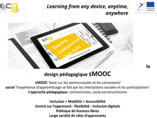 Elearning, Communication and Open-data:
Massive Mobile, Ubiquitous and Open Learning
le
design pédagogique sMOOC
cMOOC ‘basé sur les communautés et les connexions’
social ‘l’expérience d’apprentissage se fait par les interactions sociales et les participations’
L’approche pédagogique: connectiviste, socio-constructivisme
Inclusion + Mobilité + Accessibilité
Centré sur l’apprenant - flexibilité - inclusion digitale
Politique de licences libres
Large variété de cible d’apprenants
 