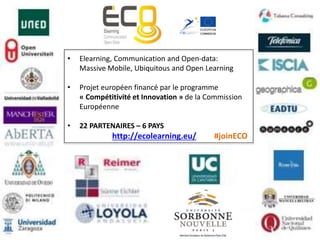 • Elearning, Communication and Open-data:
Massive Mobile, Ubiquitous and Open Learning
• Projet européen financé par le programme
« Compétitivité et Innovation » de la Commission
Européenne
• 22 PARTENAIRES – 6 PAYS
http://ecolearning.eu/ #joinECO
 