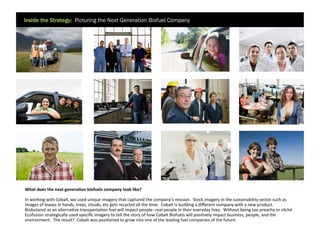 Inside the Strategy: Picturing the Next Generation Biofuel Company

	
  What	
  does	
  the	
  next	
  generaDon	
  biofuels	
  company	
  look	
  like?	
  	
  	
  
	
  In	
  working	
  with	
  Cobalt,	
  we	
  used	
  unique	
  imagery	
  that	
  captured	
  the	
  company’s	
  mission.	
  	
  Stock	
  imagery	
  in	
  the	
  sustainability	
  sector	
  such	
  as
	
  images	
  of	
  leaves	
  in	
  hands,	
  trees,	
  clouds,	
  etc	
  gets	
  recycled	
  all	
  the	
  9me.	
  	
  Cobalt	
  is	
  building	
  a	
  diﬀerent	
  company	
  with	
  a	
  new	
  product.	
  
	
  Biobutanol	
  as	
  an	
  alterna9ve	
  transporta9on	
  fuel	
  will	
  impact	
  people-­‐-­‐real	
  people	
  in	
  their	
  everyday	
  lives.	
  	
  Without	
  being	
  too	
  preachy	
  or	
  cliché
	
  Ecofusion	
  strategically	
  used	
  speciﬁc	
  imagery	
  to	
  tell	
  the	
  story	
  of	
  how	
  Cobalt	
  Biofuels	
  will	
  posi9vely	
  impact	
  business,	
  people,	
  and	
  the
	
  environment.	
  	
  The	
  result?	
  	
  Cobalt	
  was	
  posi9oned	
  to	
  grow	
  into	
  one	
  of	
  the	
  leading	
  fuel	
  companies	
  of	
  the	
  future.	
  

 