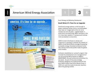 Por4olio	
  

American	
  Wind	
  Energy	
  Associa9on	
  
Event Strategy and Marketing Development

Small	
  Wind,	
  It’s	
  Time	
  For	
  an	
  Upgrade	
  
Small wind energy systems, small enough to
power individual homes, farms, and businesses
have been an integral part of the U.S. wind
industry for over 20 years. A global leader in
small wind manufacturing, AWEA members in the
U.S. have been leaders in making small turbines
more accessible to consumers.
AWEA turned to Ecofusion to devise and
implement a campaign to elevate the visibility of
AWEA’s Small Wind efforts amongst the growing
renewable energy interested homeowner while
also raising small winds profile inside the global
wind industry.
Ecofusion established an outreach program that
included the development and management of
the annual Small Wind Pavilion at AWEA’s
WINDPOWER, Annual Conference & Exhibition for
two years. As part of the press strategy
Ecofusion designed and implemented the first
-ever AWEA Global Small Wind Market Study in
2005 and used the study to educate reporters
about the growing market.

 