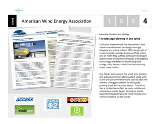 Por4olio	
  

American	
  Wind	
  Energy	
  Associa9on	
  
Interactive Outreach and Strategy

The	
  Message	
  Blowing	
  in	
  the	
  Wind
Ecofusion implemented the association’s first
interactive awareness campaign amongst
bloggers and online outlets. With the growth of
environmental coverage happening first online
and on niche blog outlets, Ecofusion developed
a grass roots awareness campaign that targeted
small blogs interested in distributing wind
energy policy issues, rather than approaching
major news outlets.
Our design work around the small wind pavilion
and subsequent news stories about small wind
at the annual conference were used to peak the
interest of bloggers related to the rapidly
growing small wind turbine sector. This effort
had a trickle down effect as major outlets and
mainstream media began picking up stories
based on blog postings and niche focused viral
communications via list serves.

 