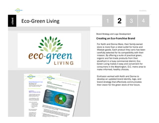 Por4olio	
  

Eco-­‐Green	
  Living	
  
Brand Strategy and Logo Development

CreaDng	
  an	
  Eco-­‐Franchise	
  Brand	
  
For Keith and Donna Ware, their family-owned
store is more than a retail outlet for home and
lifestyle goods. Each product they carry has been
carefully selected for its compatibility with their
mission. By offering a suite of practical green,
organic and fair-trade products from their
storefront in a busy commercial district, Eco
-Green Living makes it easy and convenient for
consumers in the Washington, D.C. metro area to
make informed, healthy choices.
Ecofusion worked with Keith and Donna to
develop an updated brand identity, logo, and
brand strategy that effectively communicates
their vision for the green store of the future.

 