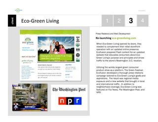 Por4olio	
  

Eco-­‐Green	
  Living	
  
Press Relations and Web Development

Re-­‐launching	
  eco-­‐greenliving.com	
  
When Eco-Green Living opened its doors, they
needed to complement their retail storefront
operation with an updated online presence.
Ecofusion prepared Flash content for an updated
website that educates consumers about Eco
-Green Living’s purpose and principles and drives
traffic to the store’s Washington, D.C. location.
Utilizing the worlds largest green consumer
product show as a platform, The Green Festival,
Ecofusion developed a thorough press relations
campaign tailored to Eco-Green Living’s goals and
aspirations. The result was regional media
exposure and a new website that brought in local
and international traffic. In addition to
neighborhood coverage, Eco-Green Living was
featured on Fox News, The Washington Post, and
NPR.

 