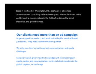 Based	
  in	
  the	
  heart	
  of	
  Washington,	
  D.C.,	
  Ecofusion	
  is	
  a	
  business	
  
communica9ons	
  consul9ng	
  and	
  media	
  company.	
  	
  We	
  are	
  dedicated	
  to	
  the	
  
world’s	
  leading	
  change	
  makers	
  in	
  the	
  ﬁelds	
  of	
  sustainability,	
  social	
  
enterprise,	
  and	
  green	
  business.	
  

Our	
  clients	
  need	
  more	
  than	
  an	
  ad	
  campaign	
  
to	
  gain	
  support	
  for	
  products	
  and	
  services	
  that	
  build	
  a	
  sustainable	
  and	
  
just	
  society.	
  	
  They	
  need	
  a	
  communica9ons	
  partner.	
  
We	
  solve	
  our	
  client’s	
  most	
  important	
  communica9ons	
  and	
  media	
  
challenges.	
  
Ecofusion	
  blends	
  green	
  industry	
  knowledge	
  with	
  the	
  most	
  modern	
  
media,	
  design,	
  and	
  communica9ons	
  tac9cs	
  to	
  bring	
  innovators	
  to	
  the	
  
global,	
  regional,	
  or	
  local	
  stage.	
  

 