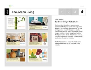 Por4olio	
  

Eco-­‐Green	
  Living	
  
Public Relations

Eco-­‐Green	
  Living	
  in	
  the	
  Public	
  Eye	
  
Eco-Green Living needed a new interactive
promotional flash piece for the front page of its
website. The Ecofusion team identified the five
strategic sales areas for the store, wrote the
copy, worked with the store’s suppliers to gather
images, created a simple design, and built the
flash piece for the client. The extensive work by
Ecofusion highlighted Eco-Green Living’s diverse
products and customer interests.
The flash slide show is one of the most visible
marketing elements on the Eco-Green Living
website.

 
