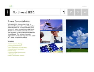 Por4olio	
  

Northwest	
  SEED 	
  	
  
Growing	
  Community	
  Energy	
  	
  
Northwest SEED (Sustainable Energy for
Economic Development) is one of the leading
organizations in the country working to build
community based renewable energy projects.
While their expertise is nationally renowned,
their programs focus on the four northwestern
United States. The policy and program
organization asked us to help raise their profile
as a leader in community energy.

Services	
  
•  Communications Strategy
•  Strategy Implementation
•  Brand Development and Logo Design
•  Collateral Material Development
•  Website Design
•  Publication Design and Production
Management
•  Press & Earned Media Outreach

 