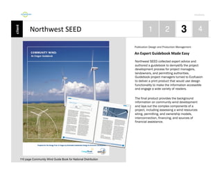 Por4olio	
  

Northwest	
  SEED	
  
Publication Design and Production Management

An	
  Expert	
  Guidebook	
  Made	
  Easy	
  
Northwest SEED collected expert advice and
authored a guidebook to demystify the project
development process for project managers,
landowners, and permitting authorities.
Guidebook project managers turned to Ecofusion
to deliver a print product that would use design
functionality to make the information accessible
and engage a wide variety of readers.
The final product provides the background
information on community wind development
and lays out the complex components of a
project, including assessing a wind resources
siting, permitting, and ownership models,
interconnection, financing, and sources of
financial assistance.

110 page Community Wind Guide Book for National Distribution

 