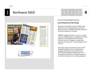 Por4olio	
  

Northwest	
  SEED	
  
Press and Earned Media Outreach

Launching	
  Community	
  Energy	
  
Because of the popularity of the release of the
the Community Energy guidebook, Northwest
SEED launched a subsequent website to serve as
the online extension of the book.
NWSEED engaged Ecofusion to work on a public
relations strategy session to highlight the existing
programs of the organization and create a
cohesive top level message the organization
could move forward with in press releases and on
the web.
Combining mission development work and PR
strategy we helped move the organization’s
language development forward while also
launching the guidebooks website with a PR
campaign that resulted in coverage through out
the Pacific Northwest and in trade publications.

 