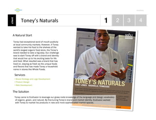 Por4olio	
  

Toney’s	
  Naturals	
  
A	
  Natural	
  Start	
  
Toney had exceptional word of mouth publicity
at local community markets. However, if Toney
wanted to take his food to the shelves of the
world’s largest organic food store, the Toney’s
brand needed to take a big step. Our challenge
was to start Toney off with a brand and identity
that would live up to his exciting taste for life
and food. What resulted was a brand that has
lived on, staying as fresh as the unique foods
and flavors that has made Toney a household
name in stores like Whole Foods.

Services	
  
•  Brand Strategy and Logo Development
•  Product Design
•  Web Development

The	
  Solu9on	
  
Toney came to Ecofusion to leverage our grass roots knowledge of the language and design vocabulary
of organic, green, and natural. By fine-tuning Toney’s brand and market identity, Ecofusion worked
with Toney to market his products in new and more sophisticated market spaces.

 