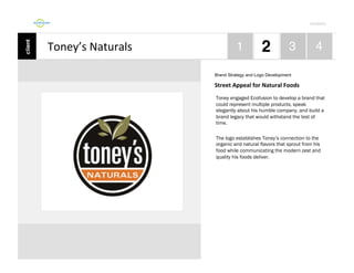 Por4olio	
  

Toney’s	
  Naturals	
  
Brand Strategy and Logo Development

Street	
  Appeal	
  for	
  Natural	
  Foods	
  
Toney engaged Ecofusion to develop a brand that
could represent multiple products, speak
elegantly about his humble company, and build a
brand legacy that would withstand the test of
time.
The logo establishes Toney’s connection to the
organic and natural flavors that sprout from his
food while communicating the modern zest and
quality his foods deliver.

 