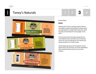 Por4olio	
  

Toney’s	
  Naturals	
  
Product Design

Labels	
  
Working with Toney’s exciting range of flavors
and styles of salsa, the Ecofusion creative team
conceptualized a variable label style that would
be lively and exciting from every angle on the
shelf.
The natural tones of the label along with the
contemporary earth symbols are an important
accent for communicating the rich flavors and
spices blended into Toney’s foods.
These labels served as the foundation for the
food brand to be built from as Toney established
other products that could end up on store
shelves.

 
