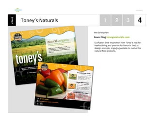 Por4olio	
  

Toney’s	
  Naturals	
  
Web Development

Launching	
  toneysnaturals.com	
  
Ecofusion drew inspiration from Toney’s zest for
healthy living and passion for flavorful food to
design a simple, engaging website to market his
natural food products.

 