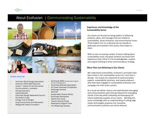 Por4olio	
  

About Ecofusion | Communicating Sustainability
Experience	
  and	
  Knowledge	
  of	
  the	
  	
  
Sustainability	
  Sector	
  
	
  Our	
  clients	
  are	
  focused	
  on	
  being	
  leaders	
  in	
  delivering

	
  products,	
  ideas,	
  and	
  messages	
  that	
  are	
  related	
  to
	
  sustainability,	
  social	
  enterprise,	
  and	
  environmental	
  issues.	
  
	
  
	
  These	
  leaders	
  turn	
  to	
  us	
  because	
  we	
  are	
  equally	
  as
	
  dedicated	
  and	
  involved	
  in	
  the	
  sectors	
  that	
  maFer	
  to
	
  them.	
  
	
  With	
  an	
  ever	
  increasing	
  number	
  of	
  voices	
  talking	
  about
	
  sustainability	
  issues	
  and	
  green	
  products	
  we	
  know	
  from
	
  experience	
  how	
  cri9cal	
  it	
  is	
  for	
  knowledgeable,	
  crea9ve
	
  and	
  original	
  thinking	
  to	
  drive	
  communica9ons	
  strategy.	
  	
  

More	
  Than	
  Just	
  Believing	
  In	
  Our	
  Clients	
  

Partial client list
 
 

 
 
 
 
 
 
 

American Wind Energy Association.
America’s WETLAND Resource
Center + Center for Environmental
Communication, Louisiana
Climate Solutions
Cobalt Biofuels
Columbia Slough Watershed Council
Eco-Green Living
Energy Trust of Oregon
King County Parks and Recreation
Marguerite Casey Foundation

 

Northwest SEED (Sustainable Energy for
Economic Development )

 
 
 
 
 
 
 
 
 
 

Northwest Biofuels Association
NY Green Business Competition
ReCharge America
SkyTruth
Sustainable Product Works
Southwest Windpower
Twenty One Acres
Toney's Natural Foods
Waterpenny Organic Farm
The Wilderness Society

	
  We	
  understand	
  sustainability.	
  Ecofusion’s	
  principals	
  have
	
  been	
  ac9ve	
  in	
  the	
  sustainability	
  sectors	
  for	
  more	
  than	
  a
	
  decade.	
  	
  Our	
  teams	
  are	
  comprised	
  of	
  communica9ons
	
  experts,	
  sustainability	
  tac9cians,	
  and	
  media	
  producers
	
  who	
  have	
  been	
  engaged	
  in	
  sustainability	
  enterprise	
  and
	
  campaigns	
  for	
  their	
  en9re	
  careers.	
  	
  	
  	
  
	
  As	
  a	
  result	
  we	
  deliver	
  mature	
  and	
  sophis9cated	
  messaging
	
  and	
  communica9ons	
  plans	
  that	
  go	
  beyond	
  the	
  messaging
	
  clichés	
  of	
  the	
  day	
  while	
  cul9va9ng	
  and	
  leveraging	
  the
	
  inherit	
  leadership	
  quali9es	
  of	
  our	
  clients.	
  	
  	
  Blending	
  this
	
  sector	
  knowledge	
  with	
  an	
  understanding	
  of	
  cuJng	
  edge
	
  media	
  technologies	
  produces	
  the	
  innova9ve
	
  communica9ons	
  solu9ons	
  our	
  clients	
  deserve.	
  

 