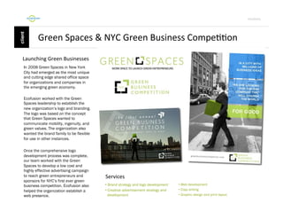 Por4olio	
  

Green	
  Spaces	
  &	
  NYC	
  Green	
  Business	
  Compe99on	
  
Launching	
  Green	
  Businesses	
  
In 2008 Green Spaces in New York
City had emerged as the most unique
and cutting edge shared office space
for organizations and companies in
the emerging green economy.
Ecofusion worked with the Green
Spaces leadership to establish the
new organization’s logo and branding.
The logo was based on the concept
that Green Spaces wanted to
communicate mobility, ingenuity, and
green values. The organization also
wanted the brand family to be flexible
for use in other instances.
Once the comprehensive logo
development process was complete,
our team worked with the Green
Spaces to develop a low cost and
highly effective advertising campaign
to reach green entrepreneurs and
sponsors for NYC’s first ever green
business competition. Ecofusion also
helped the organization establish a
web presence.

Services	
  
•  Brand strategy and logo development
•  Creative advertisement strategy and
development

•  Web development
•  Copy writing
•  Graphic design and print layout

 